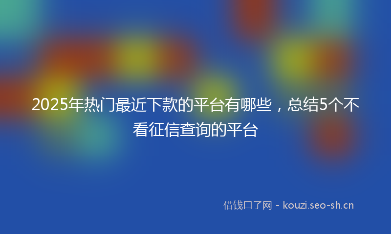 2025年热门最近下款的平台有哪些，总结5个不看征信查询的平台