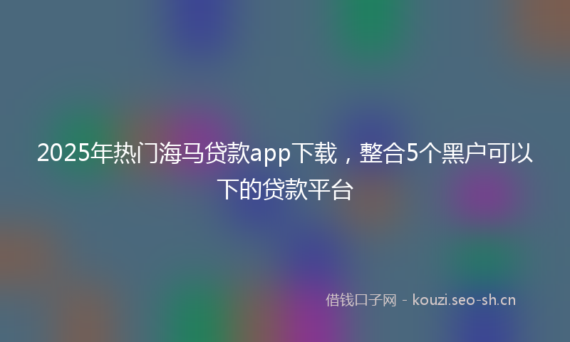 2025年热门海马贷款app下载，整合5个黑户可以下的贷款平台