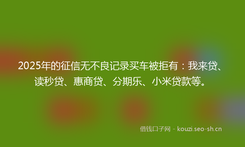 2025年的征信无不良记录买车被拒有：我来贷、读秒贷、惠商贷、分期乐、小米贷款等。