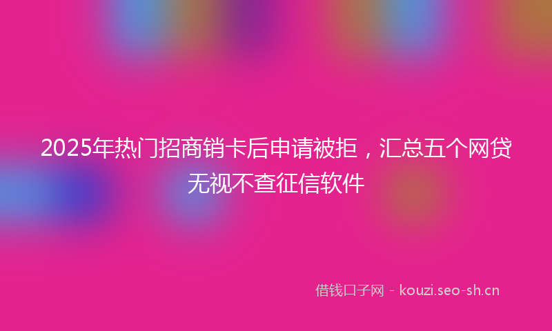 2025年热门招商销卡后申请被拒，汇总五个网贷无视不查征信软件