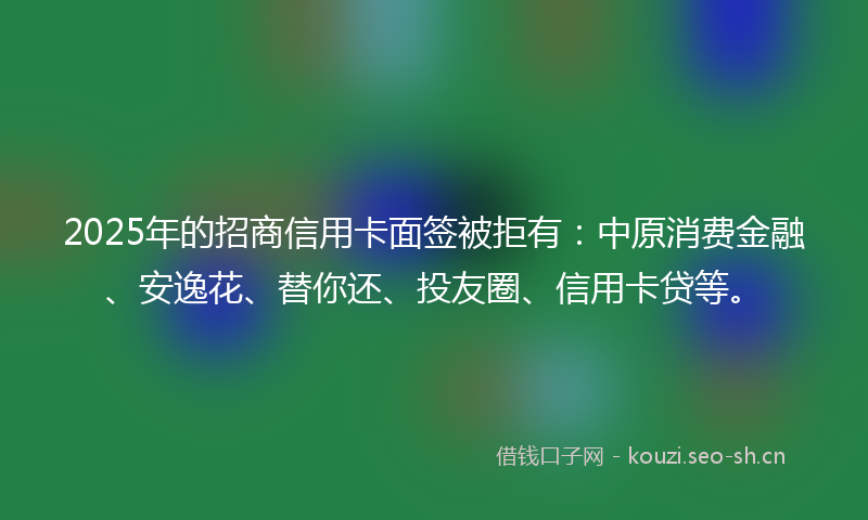 2025年的招商信用卡面签被拒有：中原消费金融、安逸花、替你还、投友圈、信用卡贷等。