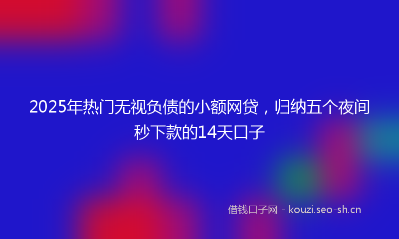 2025年热门无视负债的小额网贷,归纳五个夜间秒下款的14天口子