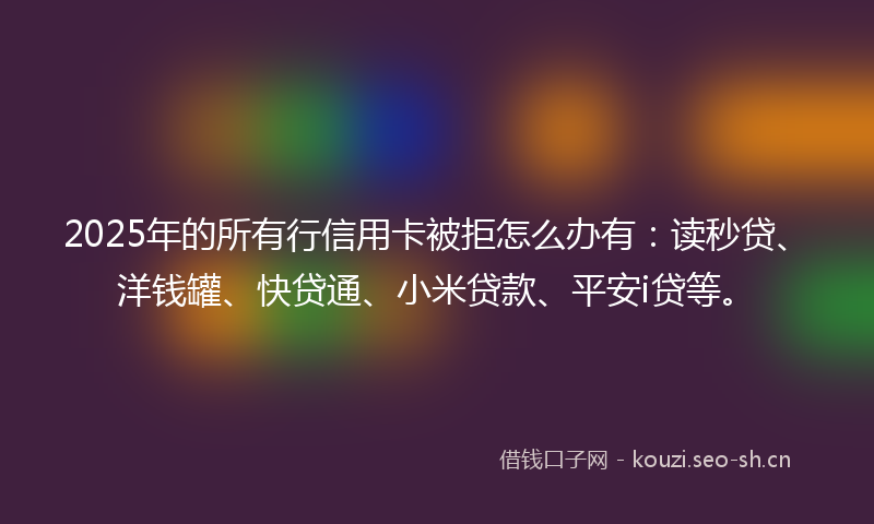 2025年的所有行信用卡被拒怎么办有：读秒贷、洋钱罐、快贷通、小米贷款、平安i贷等。