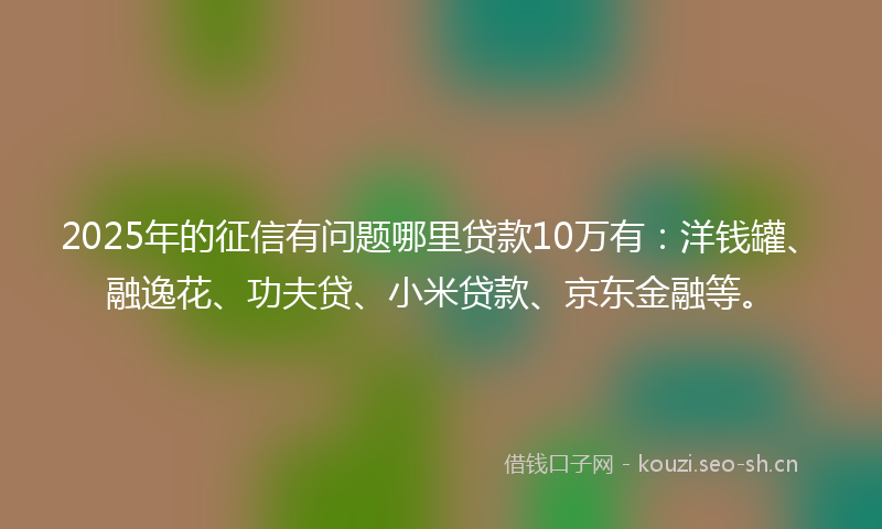 2025年的征信有问题哪里贷款10万有：洋钱罐、融逸花、功夫贷、小米贷款、京东金融等。