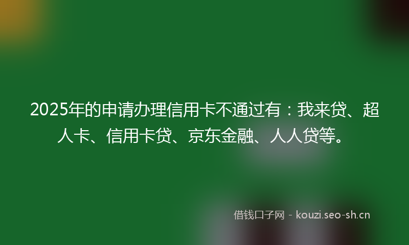 2025年的申请办理信用卡不通过有：我来贷、超人卡、信用卡贷、京东金融、人人贷等。