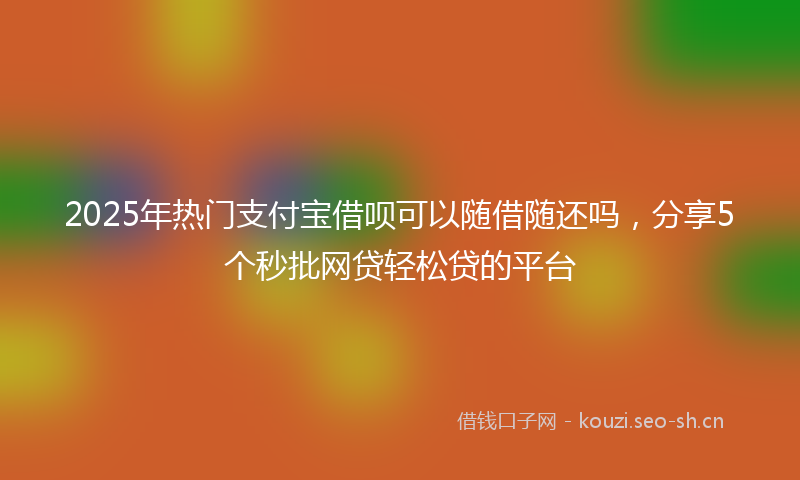 2025年热门支付宝借呗可以随借随还吗，分享5个秒批网贷轻松贷的平台