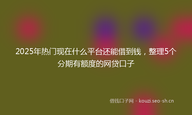 2025年热门现在什么平台还能借到钱，整理5个分期有额度的网贷口子