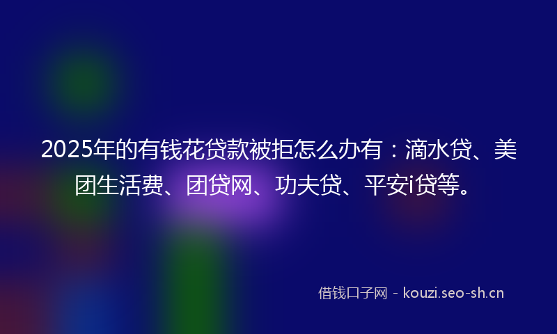 2025年的有钱花贷款被拒怎么办有：滴水贷、美团生活费、团贷网、功夫贷、平安i贷等。