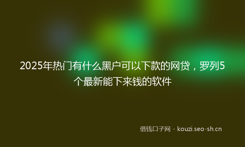 2025年热门有什么黑户可以下款的网贷，罗列5个最新能下来钱的软件