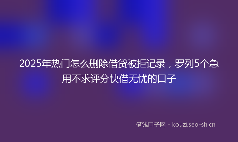 2025年热门怎么删除借贷被拒记录，罗列5个急用不求评分快借无忧的口子