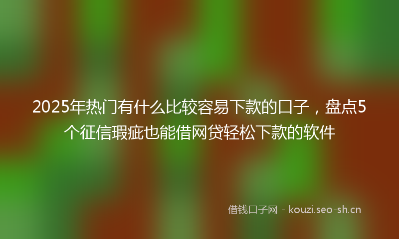 2025年热门有什么比较容易下款的口子，盘点5个征信瑕疵也能借网贷轻松下款的软件