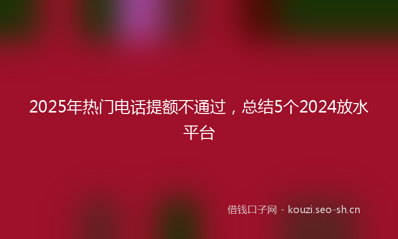 2025年热门电话提额不通过，总结5个2024放水平台
