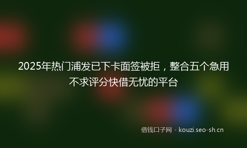 2025年热门浦发已下卡面签被拒，整合五个急用不求评分快借无忧的平台