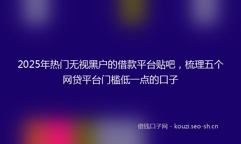 2025年热门无视黑户的借款平台贴吧，梳理五个网贷平台门槛低一点的口子