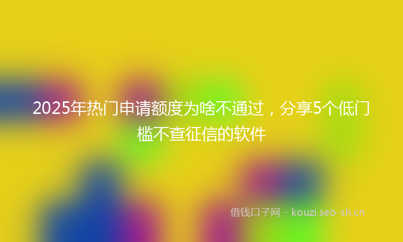 2025年热门申请额度为啥不通过，分享5个低门槛不查征信的软件