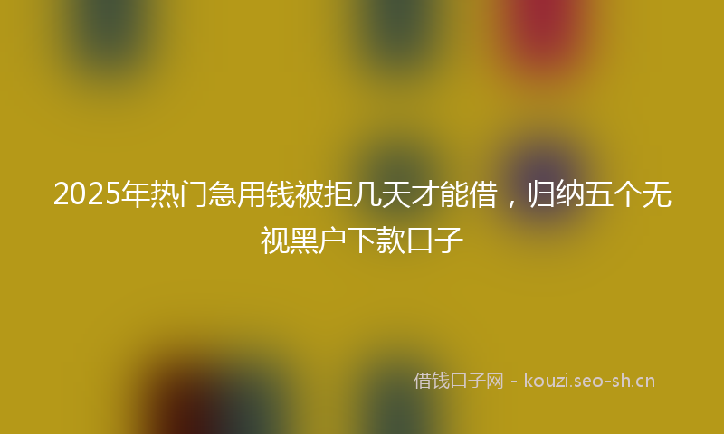 2025年热门急用钱被拒几天才能借，归纳五个无视黑户下款口子
