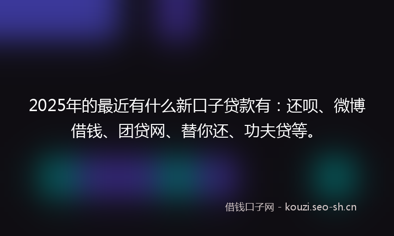 2025年的最近有什么新口子贷款有：还呗、微博借钱、团贷网、替你还、功夫贷等。