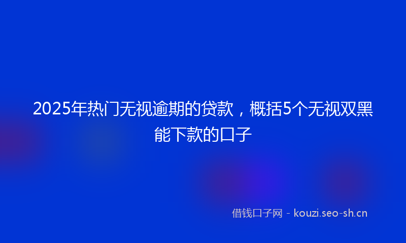 2025年热门无视逾期的贷款，概括5个无视双黑能下款的口子