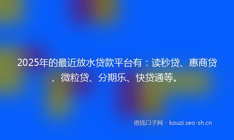 2025年的最近放水贷款平台有：读秒贷、惠商贷、微粒贷、分期乐、快贷通等。