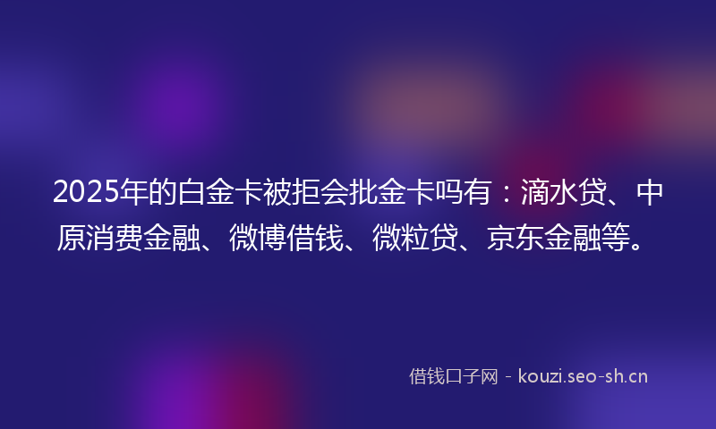 2025年的白金卡被拒会批金卡吗有：滴水贷、中原消费金融、微博借钱、微粒贷、京东金融等。