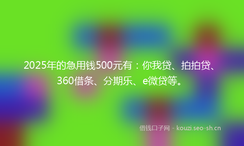 2025年的急用钱500元有：你我贷、拍拍贷、360借条、分期乐、e微贷等。