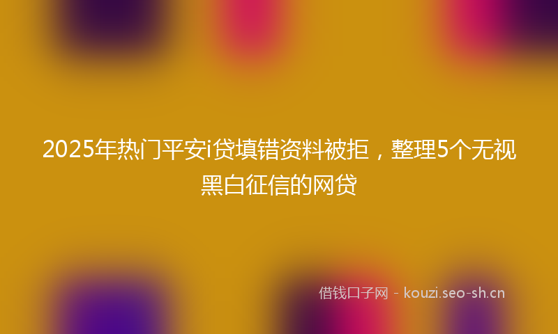 2025年热门平安i贷填错资料被拒，整理5个无视黑白征信的网贷