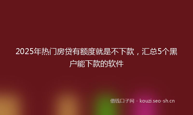 2025年热门房贷有额度就是不下款，汇总5个黑户能下款的软件