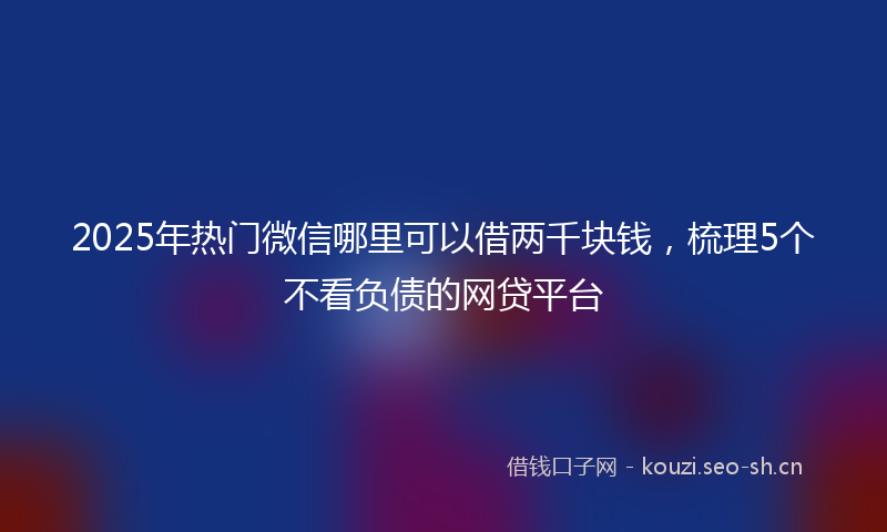 2025年热门微信哪里可以借两千块钱,梳理5个不看负债的网贷平台