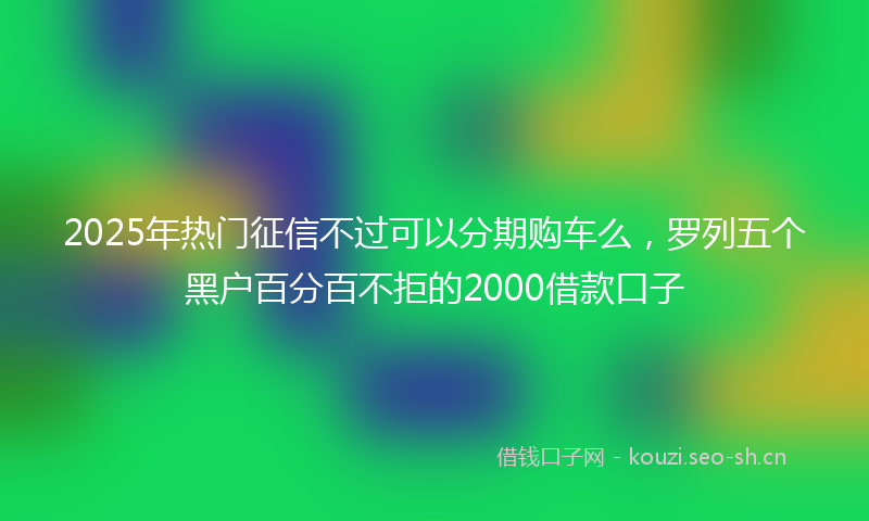 2025年热门征信不过可以分期购车么，罗列五个黑户百分百不拒的2000借款口子