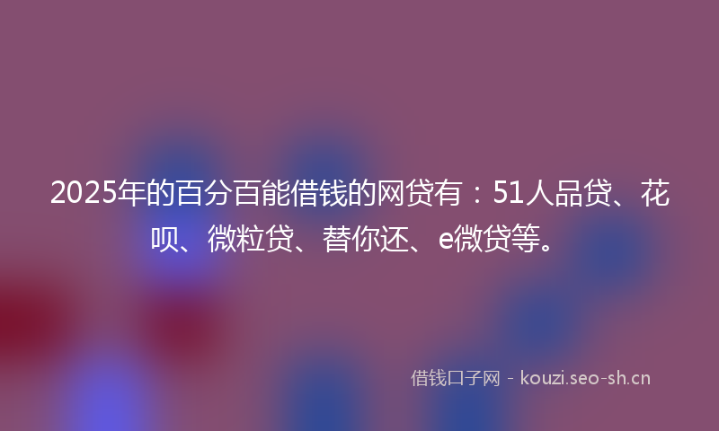 2025年的百分百能借钱的网贷有：51人品贷、花呗、微粒贷、替你还、e微贷等。
