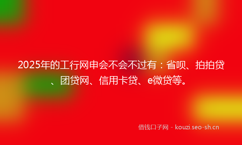 2025年的工行网申会不会不过有：省呗、拍拍贷、团贷网、信用卡贷、e微贷等。