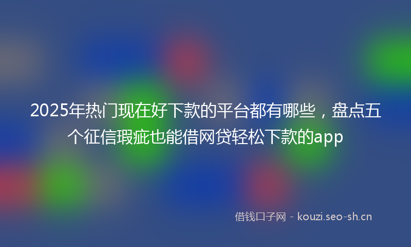 2025年热门现在好下款的平台都有哪些，盘点五个征信瑕疵也能借网贷轻松下款的app