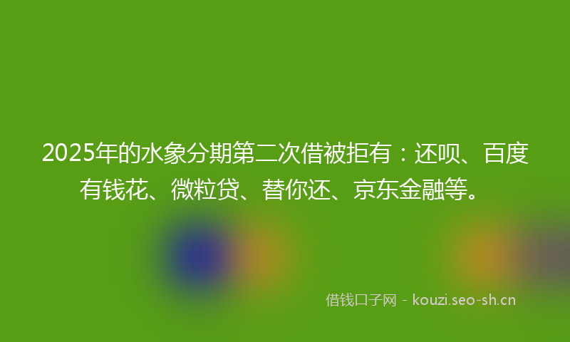 2025年的水象分期第二次借被拒有：还呗、百度有钱花、微粒贷、替你还、京东金融等。