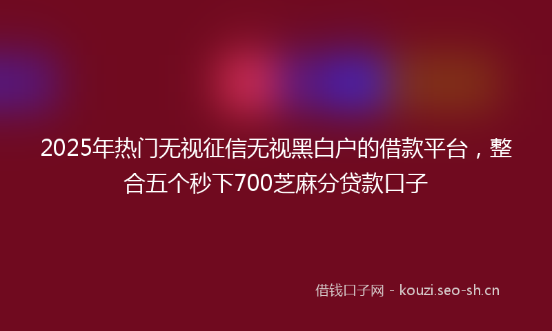 2025年热门无视征信无视黑白户的借款平台，整合五个秒下700芝麻分贷款口子