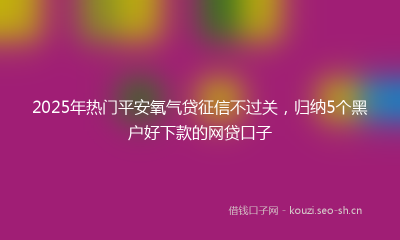 2025年热门平安氧气贷征信不过关，归纳5个黑户好下款的网贷口子