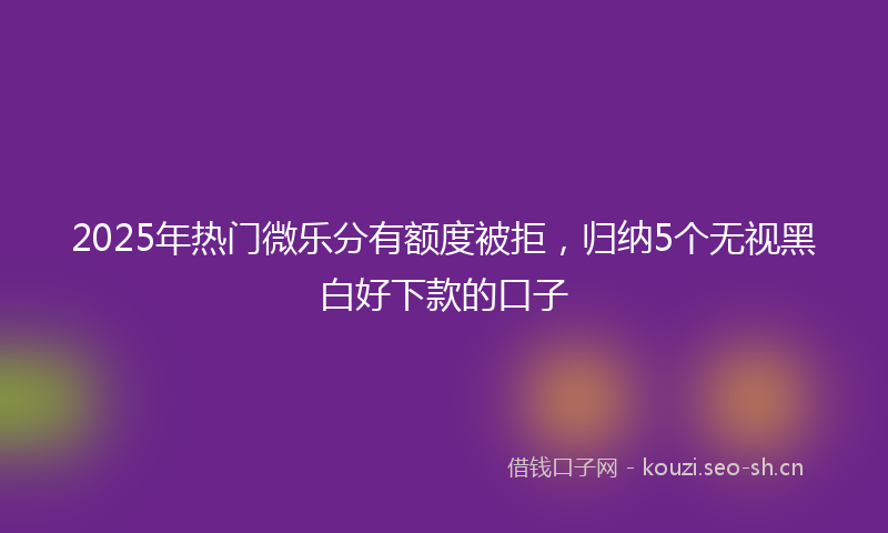 2025年热门微乐分有额度被拒，归纳5个无视黑白好下款的口子