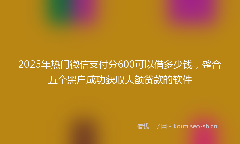 2025年热门微信支付分600可以借多少钱，整合五个黑户成功获取大额贷款的软件