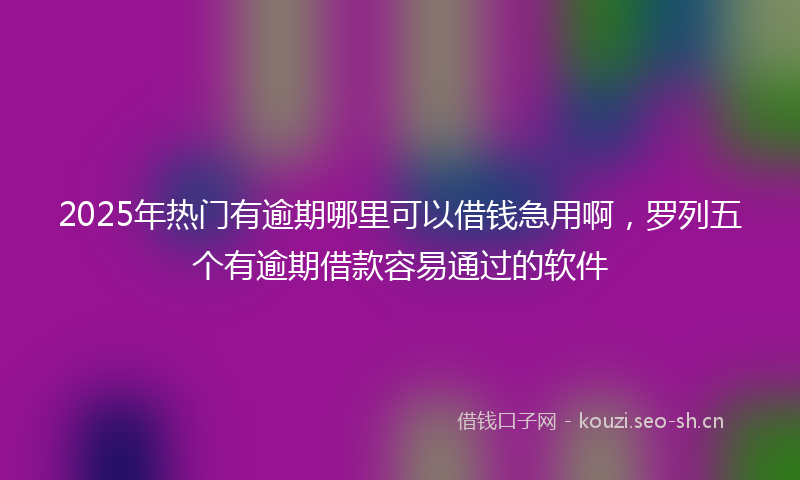2025年热门有逾期哪里可以借钱急用啊，罗列五个有逾期借款容易通过的软件