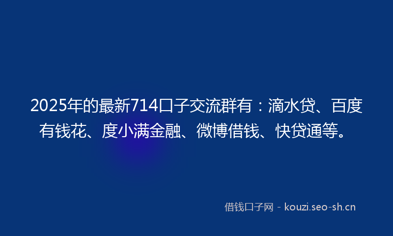 2025年的最新714口子交流群有：滴水贷、百度有钱花、度小满金融、微博借钱、快贷通等。