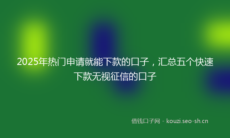 2025年热门申请就能下款的口子，汇总五个快速下款无视征信的口子