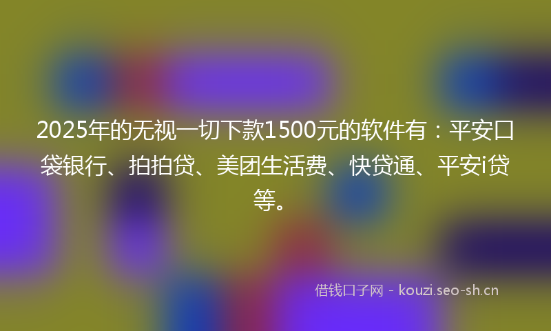 2025年的无视一切下款1500元的软件有：平安口袋银行、拍拍贷、美团生活费、快贷通、平安i贷等。
