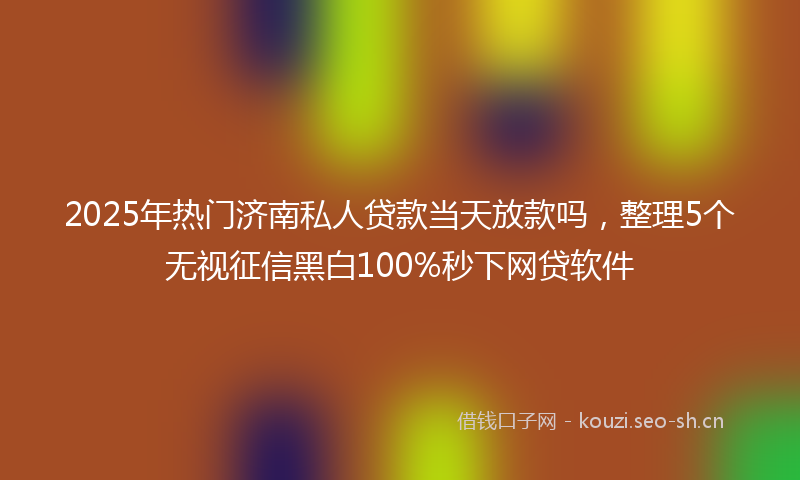 2025年热门济南私人贷款当天放款吗，整理5个无视征信黑白100%秒下网贷软件