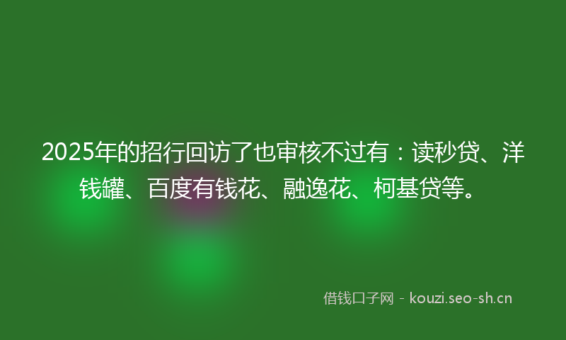 2025年的招行回访了也审核不过有：读秒贷、洋钱罐、百度有钱花、融逸花、柯基贷等。