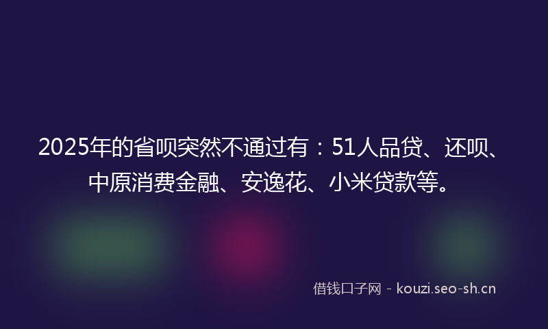 2025年的省呗突然不通过有：51人品贷、还呗、中原消费金融、安逸花、小米贷款等。