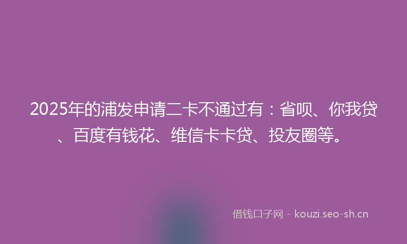 2025年的浦发申请二卡不通过有：省呗、你我贷、百度有钱花、维信卡卡贷、投友圈等。