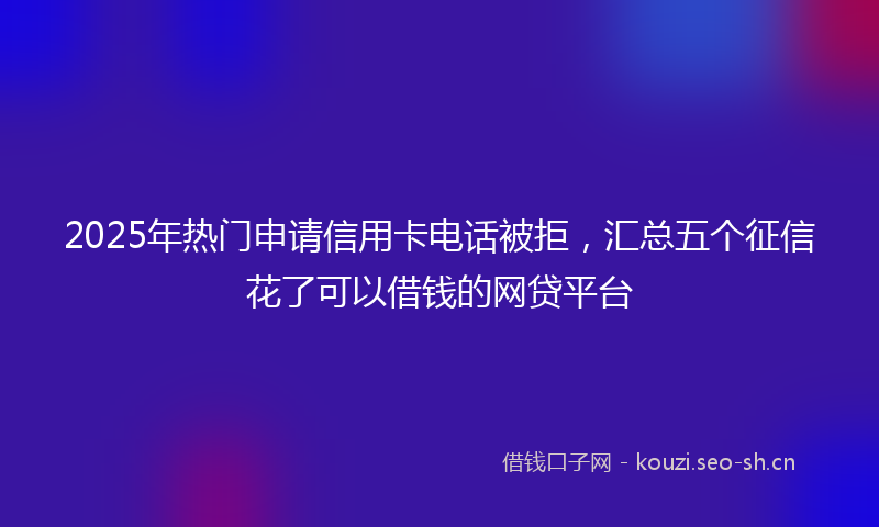 2025年热门申请信用卡电话被拒，汇总五个征信花了可以借钱的网贷平台