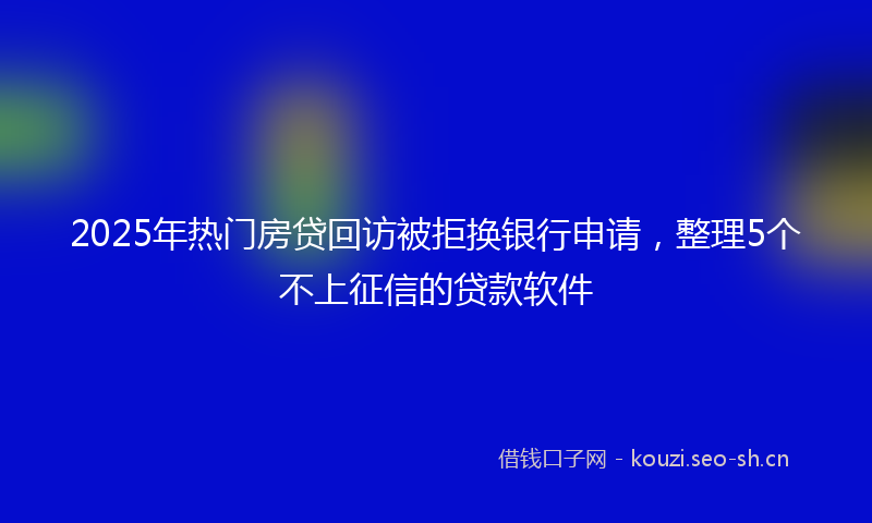 2025年热门房贷回访被拒换银行申请，整理5个不上征信的贷款软件