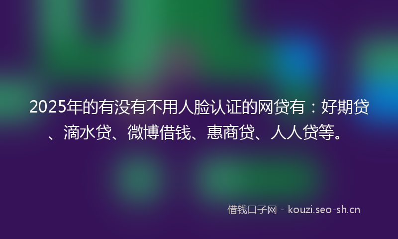2025年的有没有不用人脸认证的网贷有:好期贷、滴水贷、微博借钱、惠商贷、人人贷等。