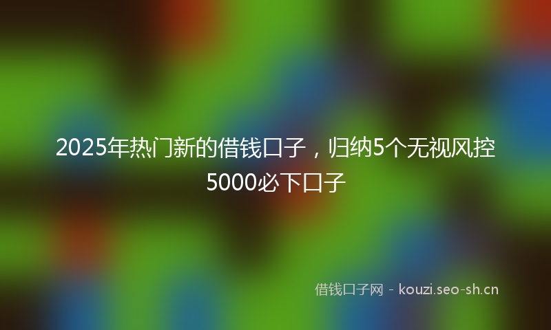2025年热门新的借钱口子，归纳5个无视风控5000必下口子
