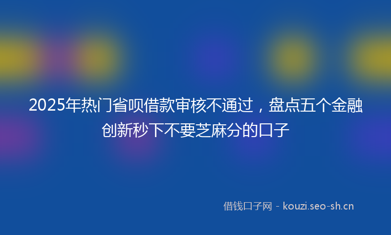 2025年热门省呗借款审核不通过，盘点五个金融创新秒下不要芝麻分的口子